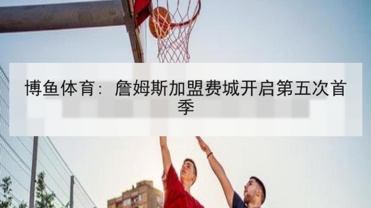 博鱼体育: 詹姆斯加盟费城开启第五次首季