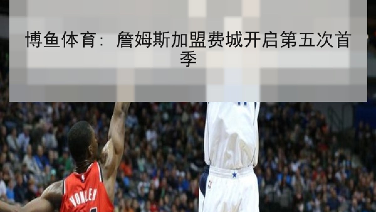 博鱼体育: 詹姆斯加盟费城开启第五次首季