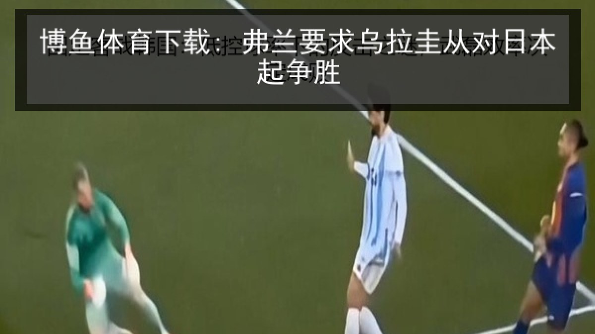 博鱼体育下载: 弗兰要求乌拉圭从对日本起争胜